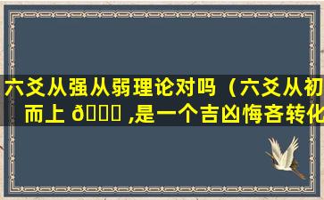 六爻从强从弱理论对吗（六爻从初而上 🐋 ,是一个吉凶悔吝转化的过程）